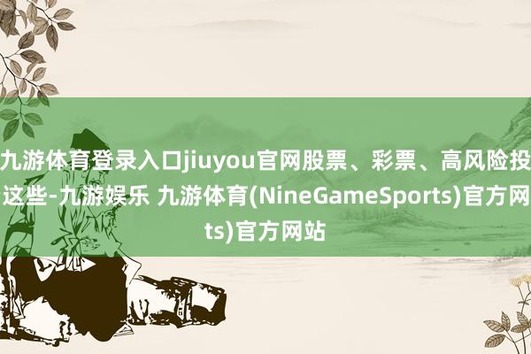 九游体育登录入口jiuyou官网股票、彩票、高风险投资这些-九游娱乐 九游体育(NineGameSports)官方网站