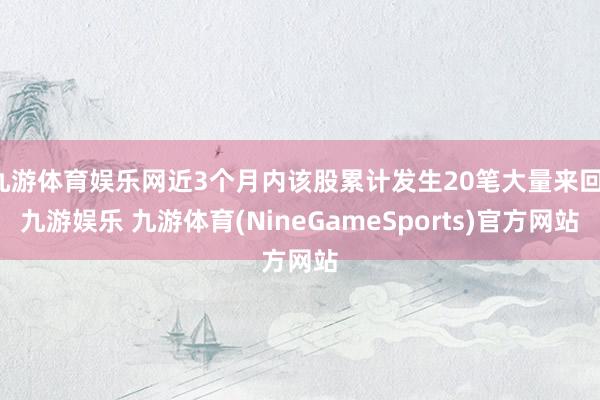 九游体育娱乐网近3个月内该股累计发生20笔大量来回-九游娱乐 九游体育(NineGameSports)官方网站