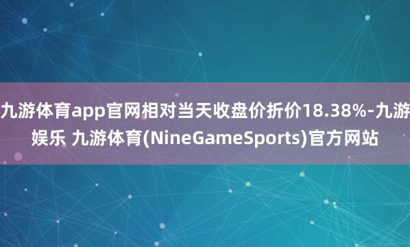 九游体育app官网相对当天收盘价折价18.38%-九游娱乐 九游体育(NineGameSports)官方网站
