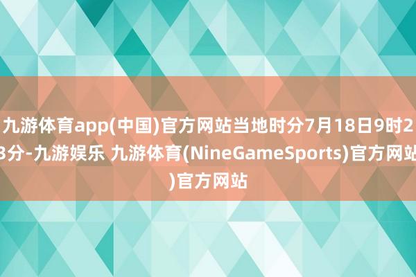 九游体育app(中国)官方网站当地时分7月18日9时23分-九游娱乐 九游体育(NineGameSports)官方网站