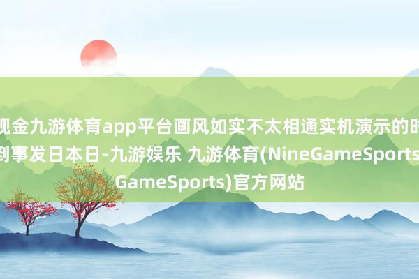 现金九游体育app平台画风如实不太相通实机演示的时辰线拉回到事发日本日-九游娱乐 九游体育(NineGameSports)官方网站
