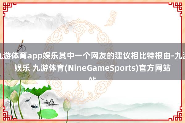 九游体育app娱乐其中一个网友的建议相比特根由-九游娱乐 九游体育(NineGameSports)官方网站