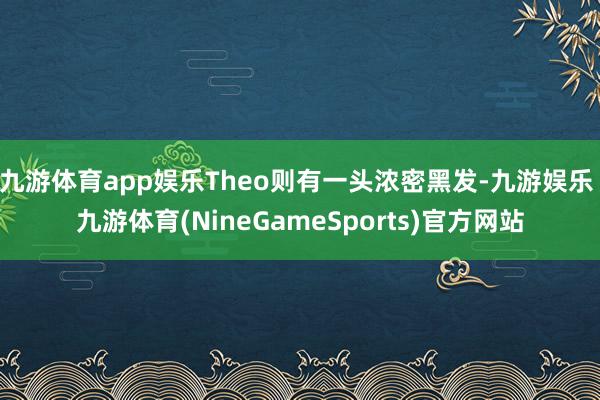 九游体育app娱乐Theo则有一头浓密黑发-九游娱乐 九游体育(NineGameSports)官方网站