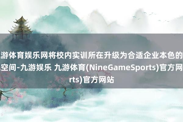 九游体育娱乐网将校内实训所在升级为合适企业本色的实战空间-九游娱乐 九游体育(NineGameSports)官方网站