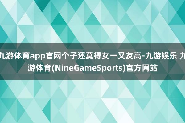 九游体育app官网个子还莫得女一又友高-九游娱乐 九游体育(NineGameSports)官方网站