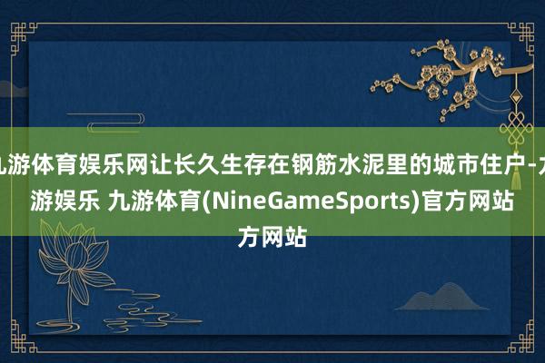 九游体育娱乐网让长久生存在钢筋水泥里的城市住户-九游娱乐 九游体育(NineGameSports)官方网站