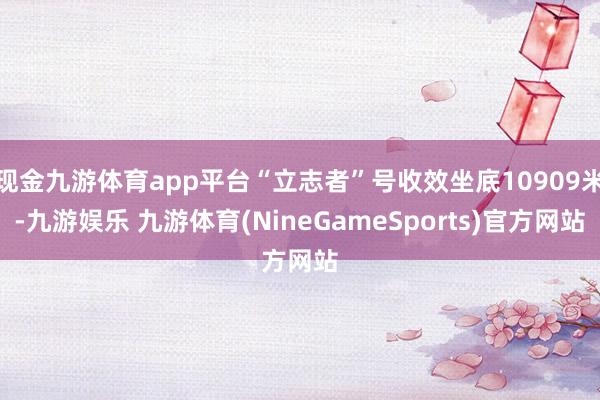 现金九游体育app平台“立志者”号收效坐底10909米-九游娱乐 九游体育(NineGameSports)官方网站