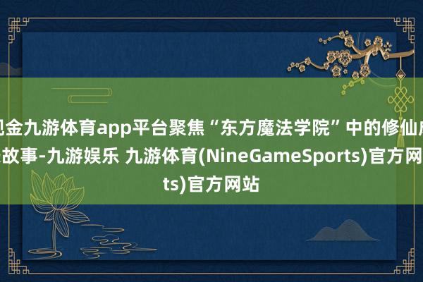 现金九游体育app平台聚焦“东方魔法学院”中的修仙成长故事-九游娱乐 九游体育(NineGameSports)官方网站
