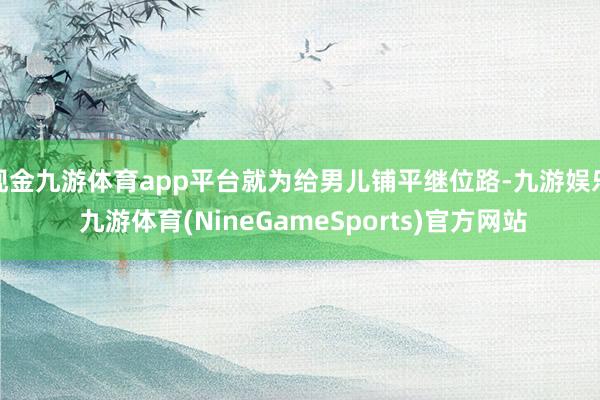 现金九游体育app平台就为给男儿铺平继位路-九游娱乐 九游体育(NineGameSports)官方网站