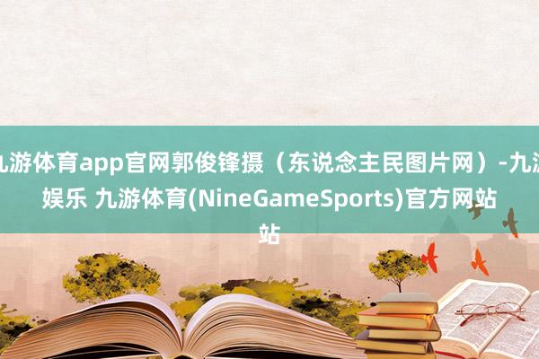 九游体育app官网郭俊锋摄（东说念主民图片网）-九游娱乐 九游体育(NineGameSports)官方网站