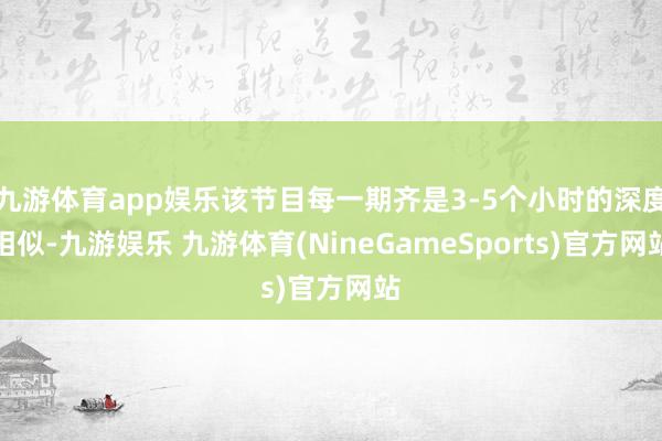 九游体育app娱乐该节目每一期齐是3-5个小时的深度相似-九游娱乐 九游体育(NineGameSports)官方网站