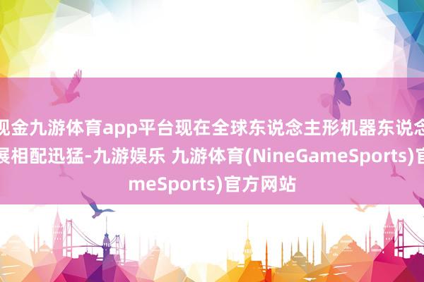现金九游体育app平台现在全球东说念主形机器东说念主的发展相配迅猛-九游娱乐 九游体育(NineGameSports)官方网站