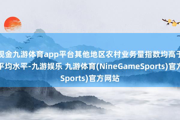 现金九游体育app平台其他地区农村业务量指数均高于寰球平均水平-九游娱乐 九游体育(NineGameSports)官方网站