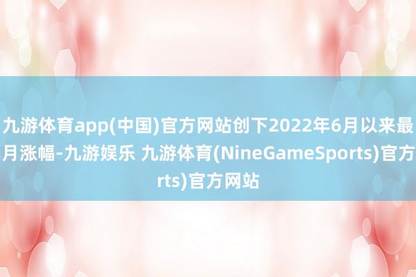 九游体育app(中国)官方网站创下2022年6月以来最大单月涨幅-九游娱乐 九游体育(NineGameSports)官方网站