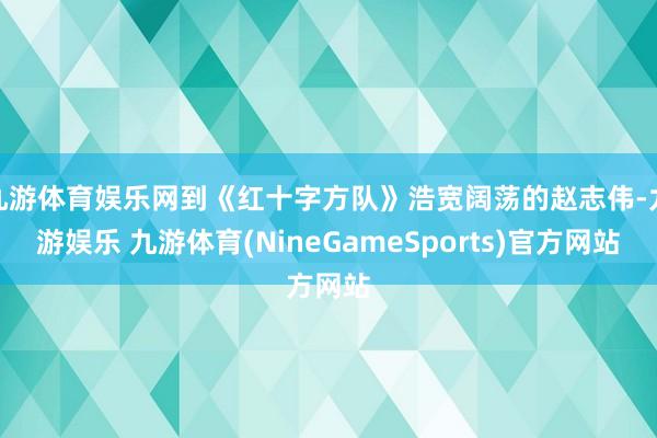 九游体育娱乐网到《红十字方队》浩宽阔荡的赵志伟-九游娱乐 九游体育(NineGameSports)官方网站