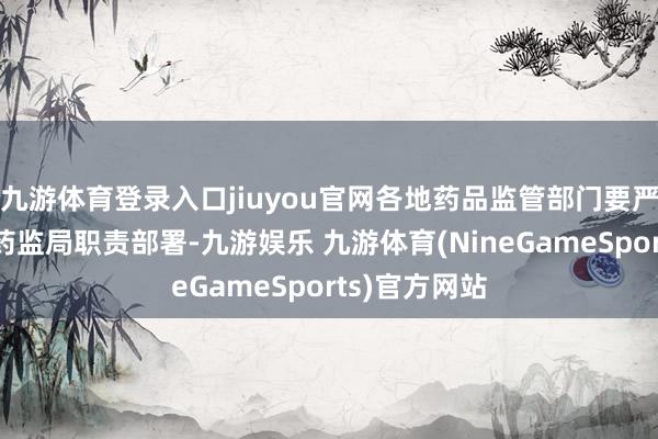 九游体育登录入口jiuyou官网各地药品监管部门要严格落实国度药监局职责部署-九游娱乐 九游体育(NineGameSports)官方网站
