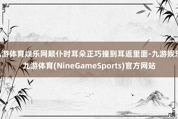 九游体育娱乐网颠仆时耳朵正巧撞到耳返里面-九游娱乐 九游体育(NineGameSports)官方网站