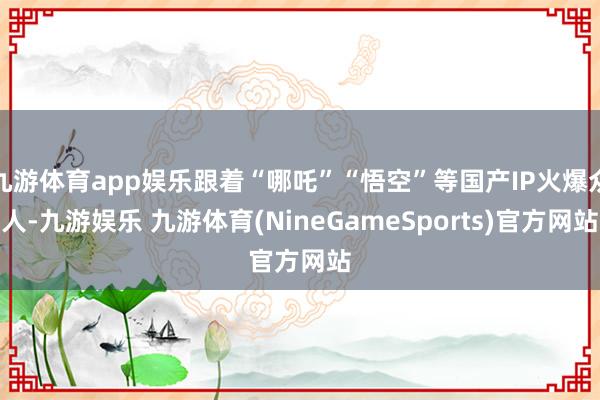 九游体育app娱乐跟着“哪吒”“悟空”等国产IP火爆众人-九游娱乐 九游体育(NineGameSports)官方网站