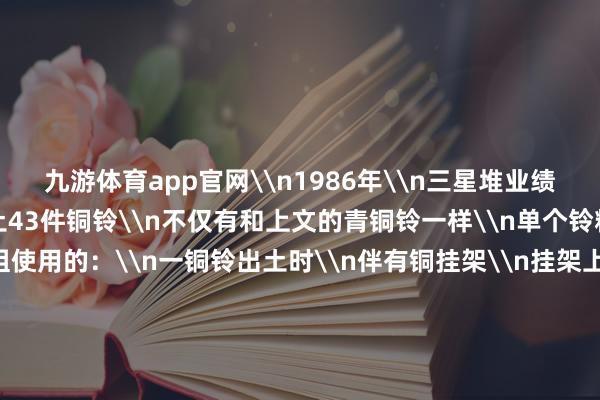 九游体育app官网\n1986年\n三星堆业绩区二号祭祀坑中\n出土43件铜铃\n不仅有和上文的青铜铃一样\n单个铃粗略使用的\n还有成组使用的：\n一铜铃出土时\n伴有铜挂架\n挂架上悬有铜铃或铜牌形挂饰\n预计铜挂架、铜铃、铜挂饰三者\n不错组合使用\n\n三星堆业绩出土的铜铃组群\n以充满联想力的容颜野心\n和规矩的声学特色\n为中国商代西南地区\n礼乐漂后发祥盘考\n提供了迫切实证\n为何三星堆会出土这样多铜铃\n铜铃虽弗成奏出旋律性较强的乐曲\n但它所发出的铃声高昂\n被古东说念主以为有\n通神、避邪、千里着从容之效\n\n△三星堆出土的部分“铜铃” 三星堆博物馆藏\n大众说合三星堆出土的\n铜铃与铜牌饰、挂架等\n无边祭祀器物组合出土判断\n巨贾工夫的古蜀东说念主\n很可能将铜铃\n用作祭祀活动中的乐器\n东说念主们将铜铃奏响\n再搭配上跳舞\n很可能有同样世界东说念主神的成果\n兼具艺术审好意思\n实勤勉能\n与典礼需求\n私密的古蜀制造\n总能带给咱们惊喜\n\n&nbsp;&nbsp;&nbsp;-九游娱乐 九游体育(NineGameSports)官方网站