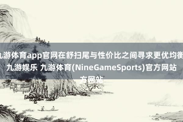九游体育app官网在舒扫尾与性价比之间寻求更优均衡-九游娱乐 九游体育(NineGameSports)官方网站