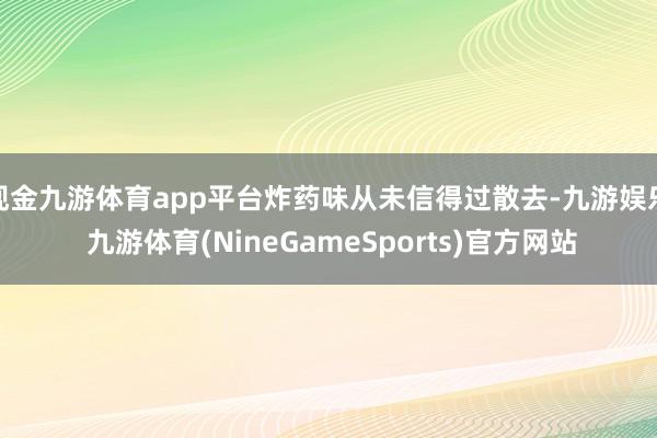 现金九游体育app平台炸药味从未信得过散去-九游娱乐 九游体育(NineGameSports)官方网站