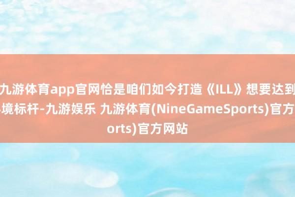 九游体育app官网恰是咱们如今打造《ILL》想要达到的心境标杆-九游娱乐 九游体育(NineGameSports)官方网站