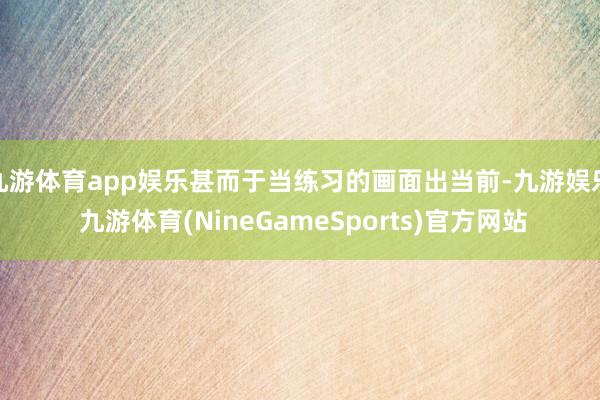 九游体育app娱乐甚而于当练习的画面出当前-九游娱乐 九游体育(NineGameSports)官方网站