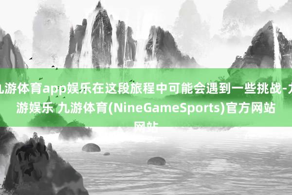 九游体育app娱乐在这段旅程中可能会遇到一些挑战-九游娱乐 九游体育(NineGameSports)官方网站