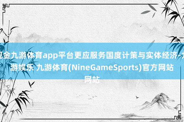 现金九游体育app平台更应服务国度计策与实体经济-九游娱乐 九游体育(NineGameSports)官方网站