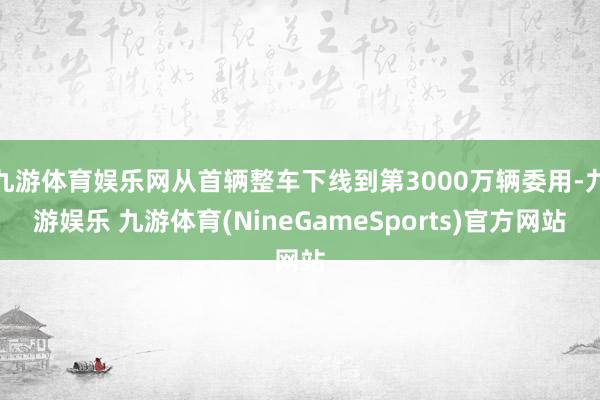 九游体育娱乐网从首辆整车下线到第3000万辆委用-九游娱乐 九游体育(NineGameSports)官方网站