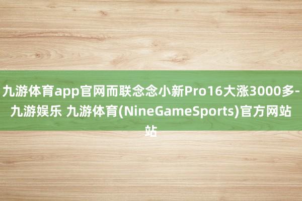 九游体育app官网而联念念小新Pro16大涨3000多-九游娱乐 九游体育(NineGameSports)官方网站