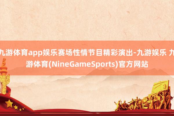 九游体育app娱乐赛场性情节目精彩演出-九游娱乐 九游体育(NineGameSports)官方网站
