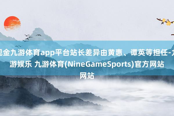 现金九游体育app平台站长差异由黄惠、谭英等担任-九游娱乐 九游体育(NineGameSports)官方网站