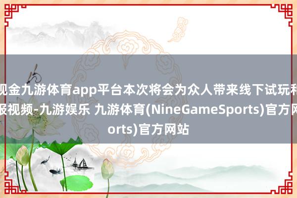 现金九游体育app平台本次将会为众人带来线下试玩和预报视频-九游娱乐 九游体育(NineGameSports)官方网站
