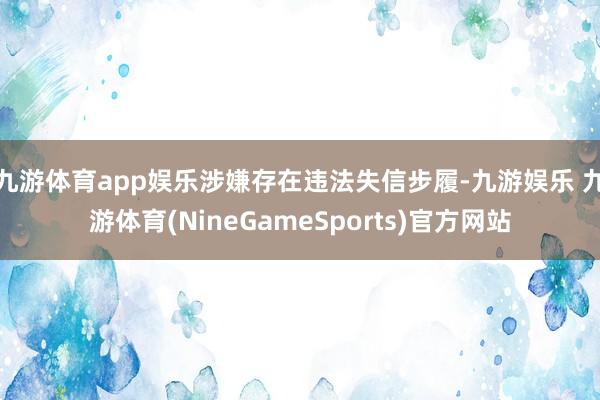 九游体育app娱乐涉嫌存在违法失信步履-九游娱乐 九游体育(NineGameSports)官方网站