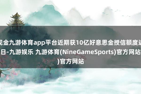 现金九游体育app平台近期获10亿好意思金授信额度近日-九游娱乐 九游体育(NineGameSports)官方网站