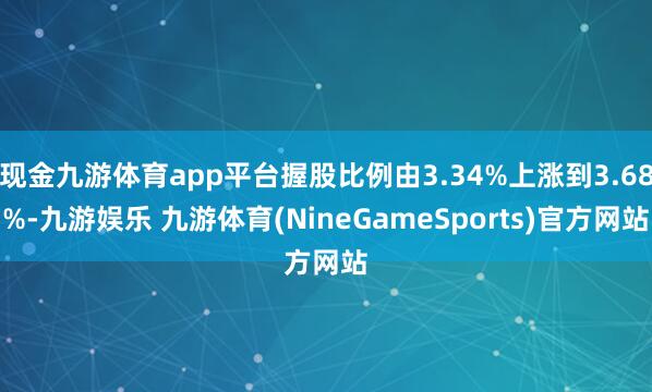 现金九游体育app平台握股比例由3.34%上涨到3.68%-九游娱乐 九游体育(NineGameSports)官方网站