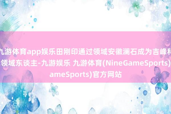 九游体育app娱乐田刚印通过领域安徽澜石成为吉峰科技的本色领域东谈主-九游娱乐 九游体育(NineGameSports)官方网站