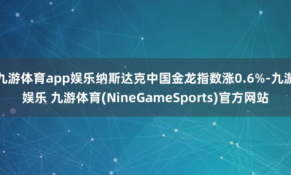 九游体育app娱乐纳斯达克中国金龙指数涨0.6%-九游娱乐 九游体育(NineGameSports)官方网站