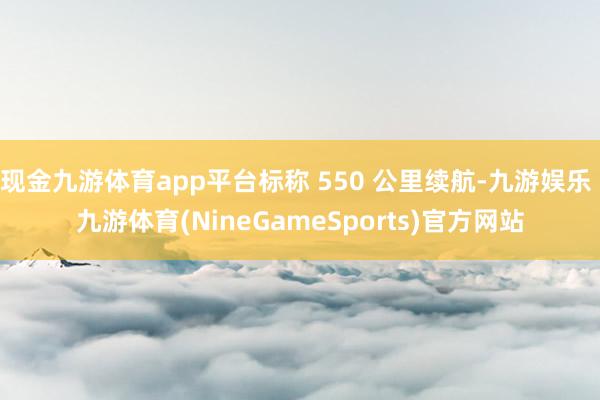 现金九游体育app平台标称 550 公里续航-九游娱乐 九游体育(NineGameSports)官方网站