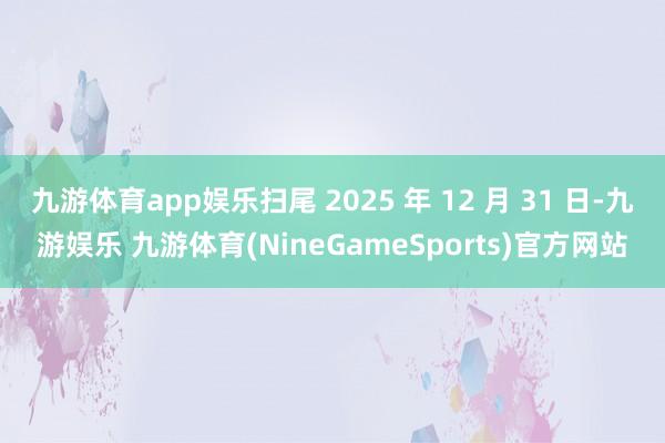 九游体育app娱乐扫尾 2025 年 12 月 31 日-九游娱乐 九游体育(NineGameSports)官方网站