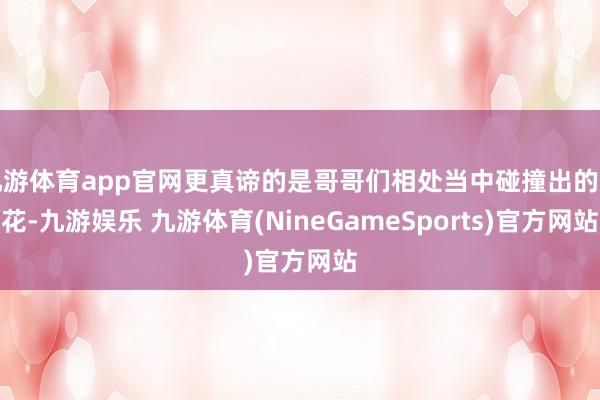 九游体育app官网更真谛的是哥哥们相处当中碰撞出的火花-九游娱乐 九游体育(NineGameSports)官方网站
