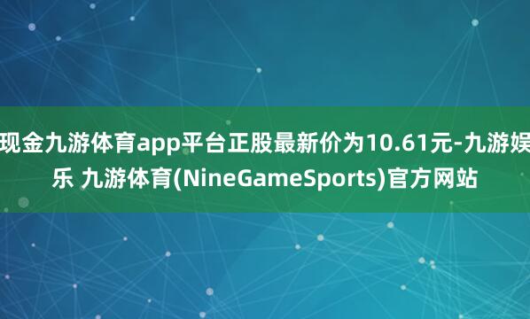 现金九游体育app平台正股最新价为10.61元-九游娱乐 九游体育(NineGameSports)官方网站