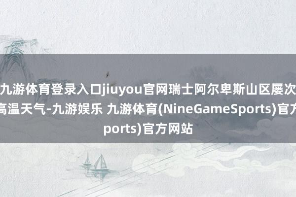 九游体育登录入口jiuyou官网瑞士阿尔卑斯山区屡次出现高温天气-九游娱乐 九游体育(NineGameSports)官方网站
