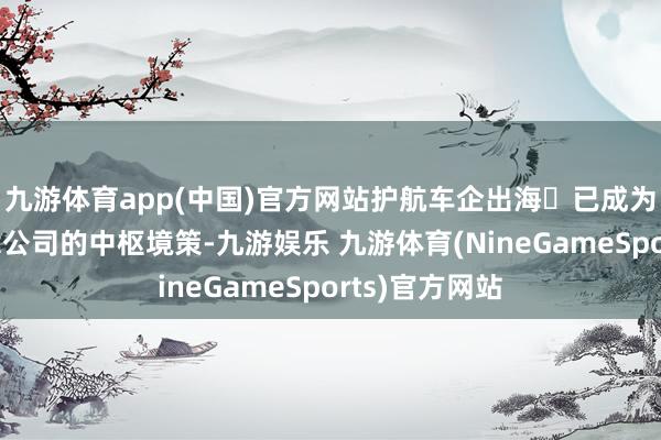 九游体育app(中国)官方网站护航车企出海‌已成为不少大型保障公司的中枢境策-九游娱乐 九游体育(NineGameSports)官方网站