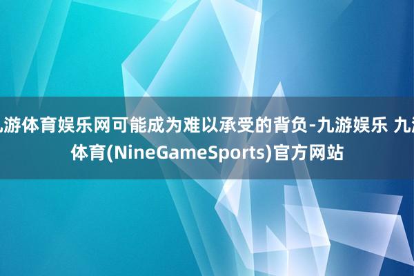 九游体育娱乐网可能成为难以承受的背负-九游娱乐 九游体育(NineGameSports)官方网站