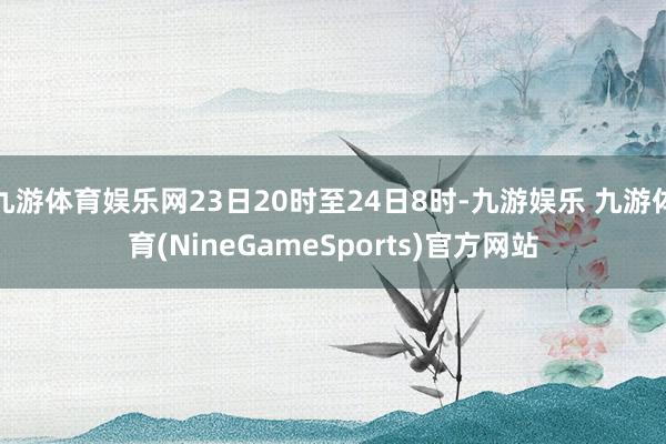 九游体育娱乐网23日20时至24日8时-九游娱乐 九游体育(NineGameSports)官方网站