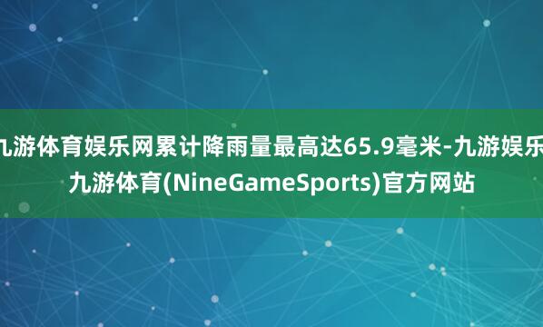 九游体育娱乐网累计降雨量最高达65.9毫米-九游娱乐 九游体育(NineGameSports)官方网站