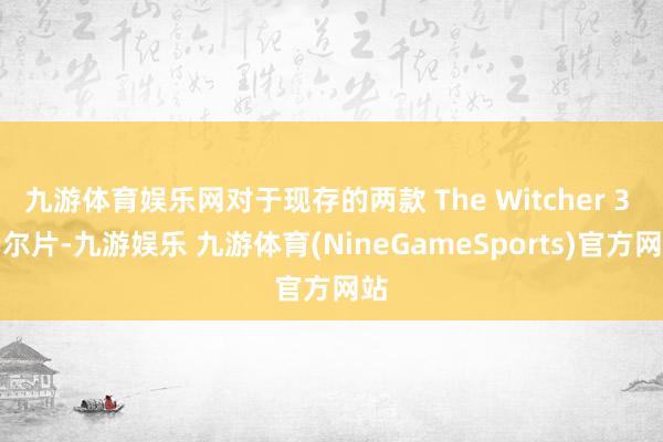 九游体育娱乐网对于现存的两款 The Witcher 3 云尔片-九游娱乐 九游体育(NineGameSports)官方网站