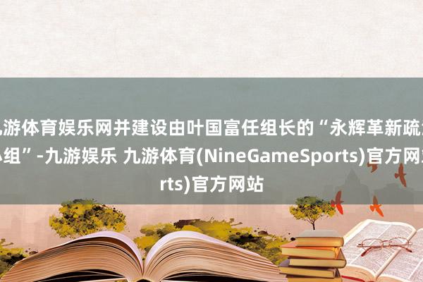 九游体育娱乐网并建设由叶国富任组长的“永辉革新疏浚小组”-九游娱乐 九游体育(NineGameSports)官方网站
